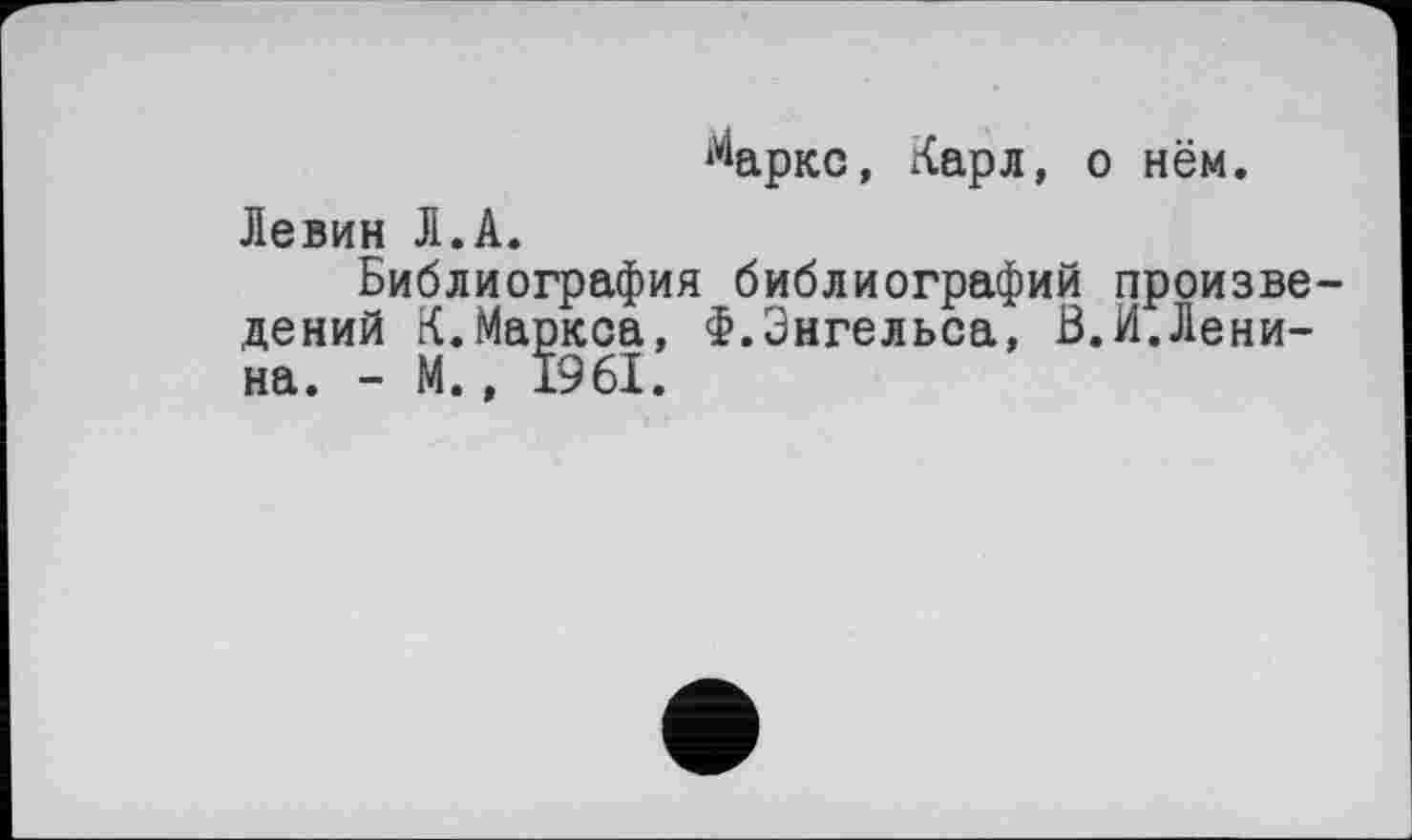 ﻿^аркс, Карл, о нём.
Левин Л.А.
Библиография библиографий произведений К.Маркса, Ф.Энгельса, В.И.Ленина. - М., 1961.